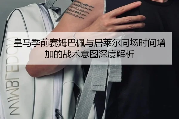皇马季前赛姆巴佩与居莱尔同场时间增加的战术意图深度解析
